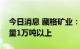 今日消息 藏格矿业：全年预计实现碳酸锂产量1万吨以上