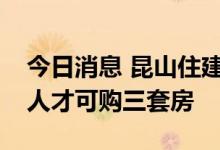 今日消息 昆山住建局：符合条件非本地户籍人才可购三套房