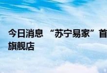 今日消息 “苏宁易家”首店开业 2023年将开30家广场店及旗舰店