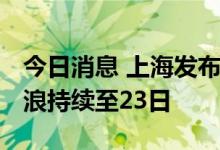 今日消息 上海发布高温黄色预警 预计高温热浪持续至23日