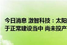 今日消息 激智科技：太阳能封装胶膜建设项目安徽工厂尚处于正常建设当中 尚未投产