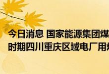 今日消息 国家能源集团煤炭经营公司：尽最大努力保障重点时期四川重庆区域电厂用煤需求