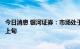 今日消息 银河证券：市场处于弱反弹中后期 8月下旬或弱于上旬