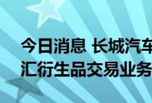 今日消息 长城汽车：拟开展不超186亿元外汇衍生品交易业务