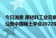 今日消息 原材料工业司参加第十四届中国包头·稀土产业论坛暨中国稀土学会2022学术年会