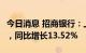 今日消息 招商银行：上半年净利润694.2亿元，同比增长13.52%