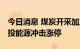 今日消息 煤炭开采加工板块午后持续拉升 电投能源冲击涨停