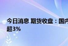 今日消息 期货收盘：国内期货夜盘收盘多数上涨 苯乙烯涨超3%