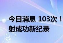 今日消息 103次！长征系列火箭创造连续发射成功新纪录