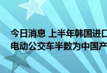 今日消息 上半年韩国进口中国电动车规模同比大增368%，电动公交车半数为中国产