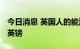 今日消息 英国人的能源账明年可能达到6000英镑