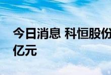 今日消息 科恒股份：目前浩能在手订单达32亿元