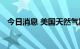 今日消息 美国天然气期货日内大涨6.00%