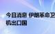 今日消息 伊朗革命卫队：伊朗已经成为无人机出口国