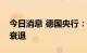 今日消息 德国央行：德国现在更有可能陷入衰退