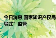 今日消息 国家知识产权局入驻平台型商标代理机构开展“辅导式”监管