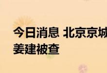 今日消息 北京京城机电控股公司原副总经理姜建被查