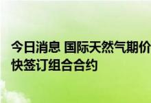 今日消息 国际天然气期价创历史新高，专家建议中国企业尽快签订组合合约