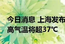 今日消息 上海发布高温橙色预警 大部地区最高气温将超37℃