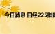 今日消息 日经225指数午后开盘下跌1.1%