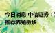 今日消息 中信证券：猪价高位继续上涨 继续推荐养殖板块