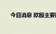 今日消息 欧股主要股指收盘全线下跌