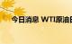 今日消息 WTI原油日内涨幅扩大至2%