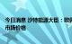 今日消息 沙特能源大臣：欧佩克+可能需要收紧产量以稳定市场价格