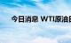 今日消息 WTI原油日内涨幅扩大至1%