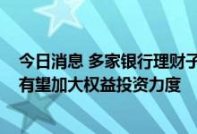 今日消息 多家银行理财子公司管理规模增长超10% 下半年有望加大权益投资力度