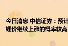 今日消息 中信证券：预计下半年锂供应紧张趋势难以改变，锂价继续上涨的概率较高