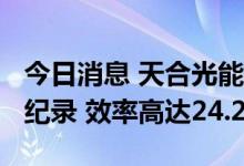 今日消息 天合光能：210+N型组件再创世界纪录 效率高达24.24%