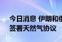 今日消息 伊朗和俄罗斯将在“不久的将来”签署天然气协议