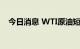 今日消息 WTI原油短线跌幅扩大至1美元