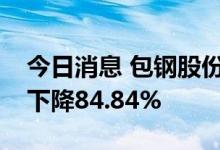 今日消息 包钢股份：上半年实现净利润同比下降84.84%