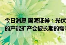 今日消息 国海证券：光伏行业或至少还有十倍的空间，短期的产能扩产会被长期的需求所消化