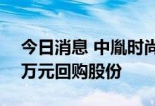 今日消息 中胤时尚：拟以3000万元至6000万元回购股份