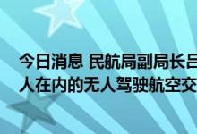 今日消息 民航局副局长吕尔学：在2035年之前建立包括载人在内的无人驾驶航空交通运输系统