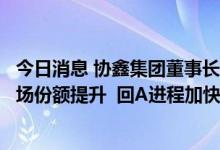 今日消息 协鑫集团董事长朱共山：颗粒硅新增产能将助推市场份额提升  回A进程加快