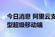 今日消息 阿里云支持金融机构打造互动体验型超级移动端