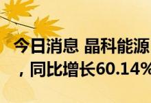 今日消息 晶科能源：上半年实现净利润9亿元，同比增长60.14%