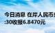 今日消息 在岸人民币兑美元 CNY北京时间23:30收报6.8470元