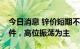 今日消息 锌价短期不具备连续大幅下跌的条件，高位振荡为主