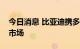 今日消息 比亚迪携多款车型布局欧洲乘用车市场