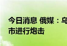 今日消息 俄媒：乌武装力量对埃涅尔戈达尔市进行炮击