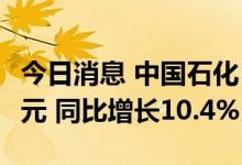 今日消息 中国石化：上半年实现净利435.3亿元 同比增长10.4%