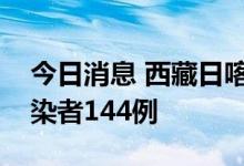 今日消息 西藏日喀则市新增本土新冠病毒感染者144例