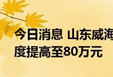 今日消息 山东威海：住房公积金最高贷款额度提高至80万元