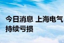 今日消息 上海电气：上半年净亏损9.91亿元，持续亏损