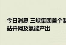 今日消息 三峡集团首个制氢项目开工建设 预计年内实现电站并网及氢能产出